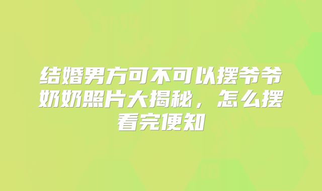 结婚男方可不可以摆爷爷奶奶照片大揭秘，怎么摆看完便知