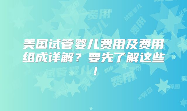 美国试管婴儿费用及费用组成详解?要先了解这些!