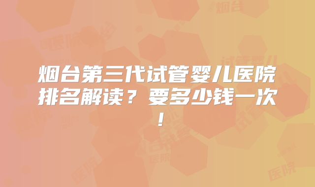 烟台第三代试管婴儿医院排名解读?要多少钱一次!