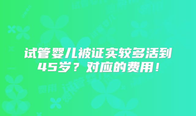 试管婴儿被证实较多活到45岁?对应的费用!