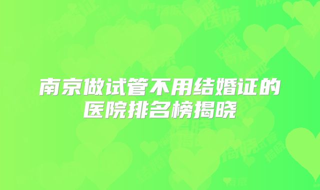 南京做试管不用结婚证的医院排名榜揭晓