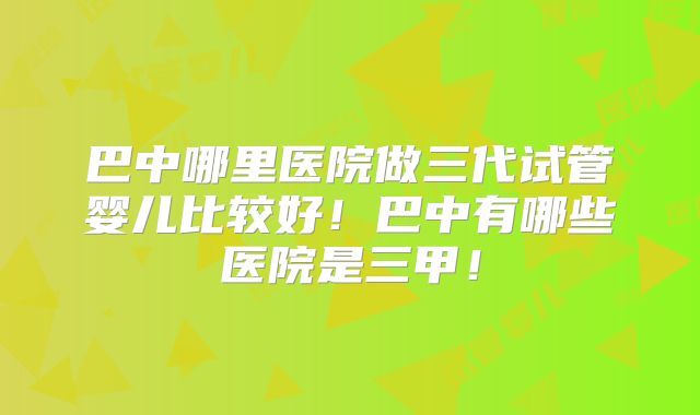巴中哪里医院做三代试管婴儿比较好!巴中有哪些医院是三甲!