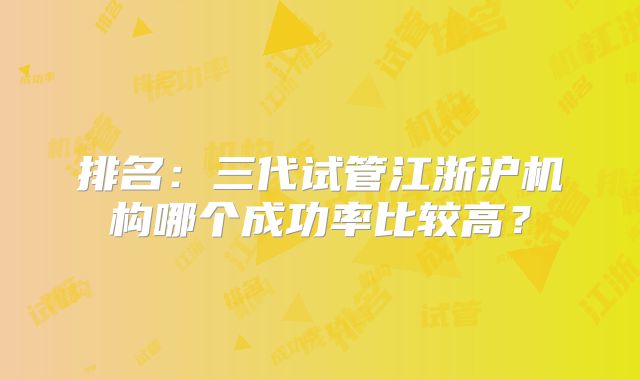 排名:三代试管江浙沪机构哪个成功率比较高?