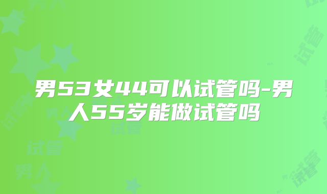 男53女44可以试管吗-男人55岁能做试管吗
