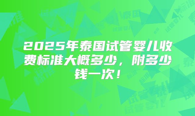 2025年泰国试管婴儿收费标准大概多少,附多少钱一次!