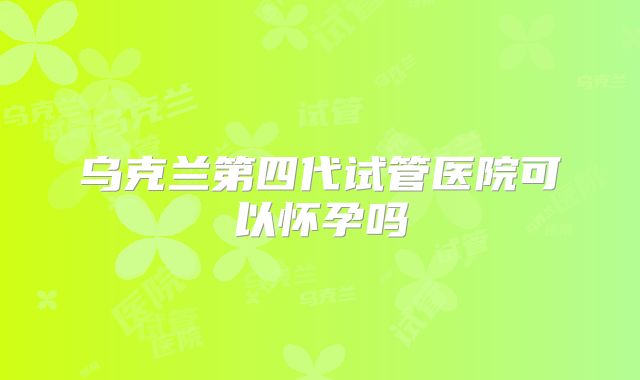 乌克兰第四代试管医院可以怀孕吗