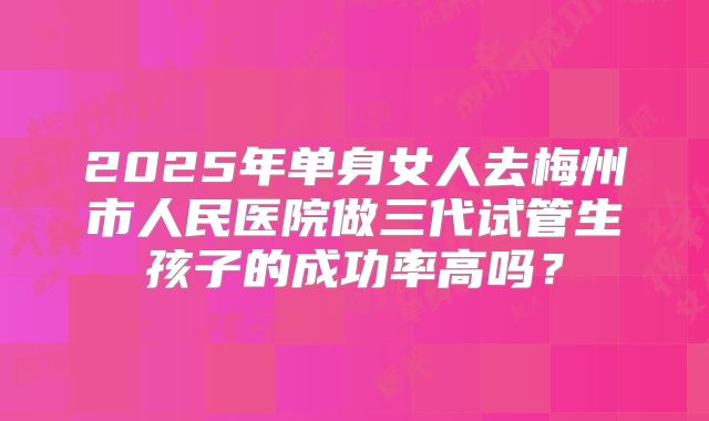 2025年单身女人去梅州市人民医院做三代试管生孩子的成功率高吗？