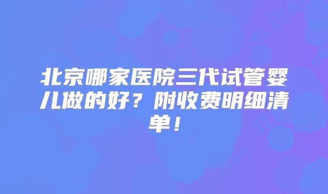 北京哪家医院三代试管婴儿做的好？附收费明细清单！