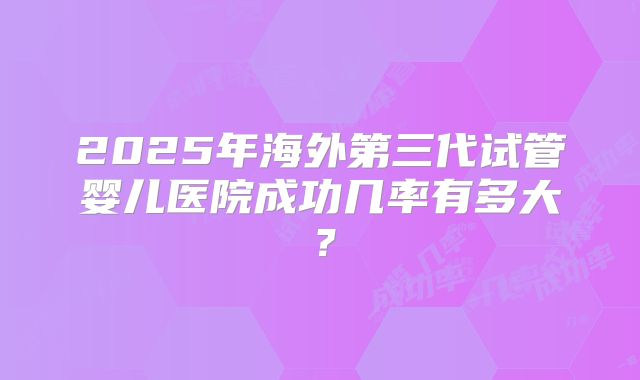 2025年海外第三代试管婴儿医院成功几率有多大？