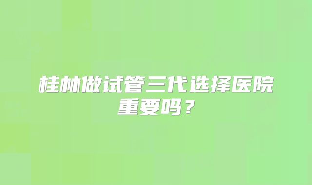 桂林做试管三代选择医院重要吗?