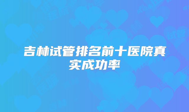 吉林试管排名前十医院真实成功率