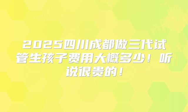 2025四川成都做三代试管生孩子费用大概多少!听说很贵的!