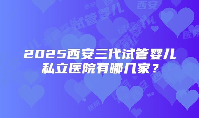 2025西安三代试管婴儿私立医院有哪几家？