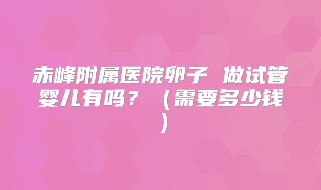 赤峰附属医院卵子 做试管婴儿有吗?(需要多少钱)