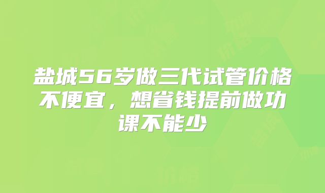 盐城56岁做三代试管价格不便宜,想省钱提前做功课不能少