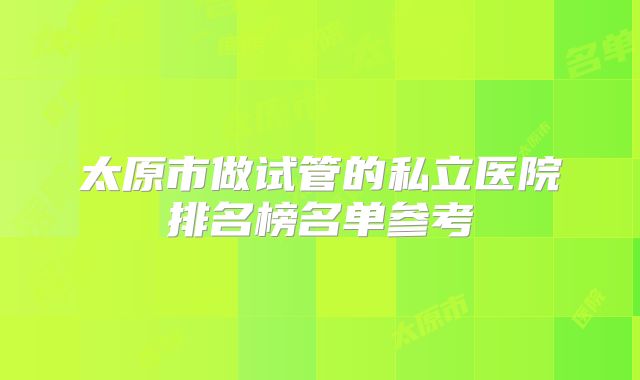 太原市做试管的私立医院排名榜名单参考