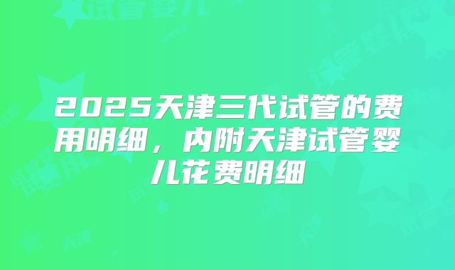 2025天津三代试管的费用明细,内附天津试管婴儿花费明细