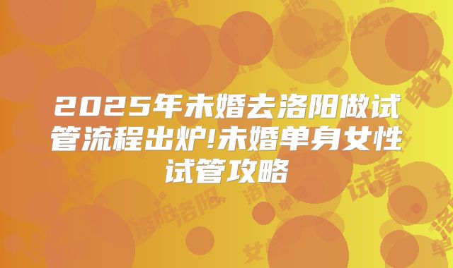 2025年未婚去洛阳做试管流程出炉!未婚单身女性试管攻略