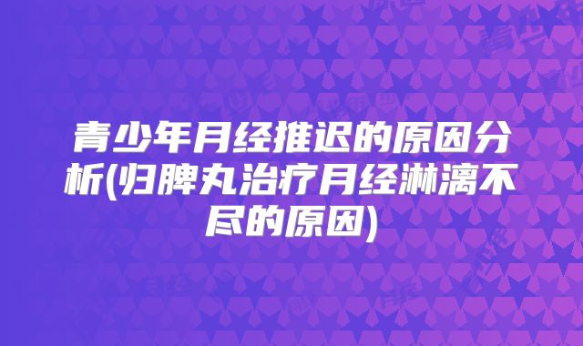 青少年月经推迟的原因分析(归脾丸治疗月经淋漓不尽的原因)