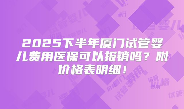 2025下半年厦门试管婴儿费用医保可以报销吗?附价格表明细!