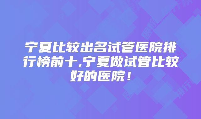 宁夏比较出名试管医院排行榜前十,宁夏做试管比较好的医院！