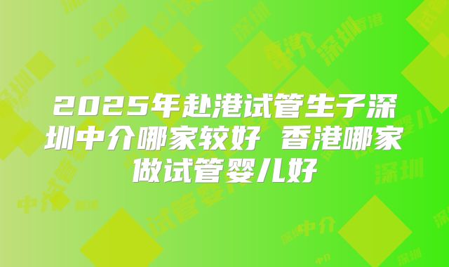 2025年赴港试管生子深圳中介哪家较好 香港哪家做试管婴儿好
