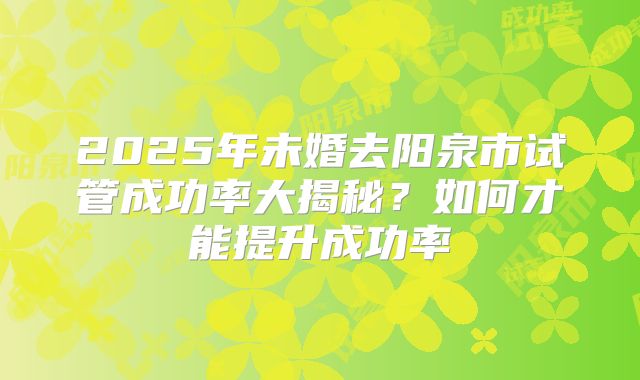 2025年未婚去阳泉市试管成功率大揭秘?如何才能提升成功率