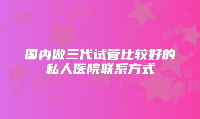 国内做三代试管比较好的私人医院联系方式
