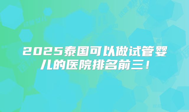 2025泰国可以做试管婴儿的医院排名前三！