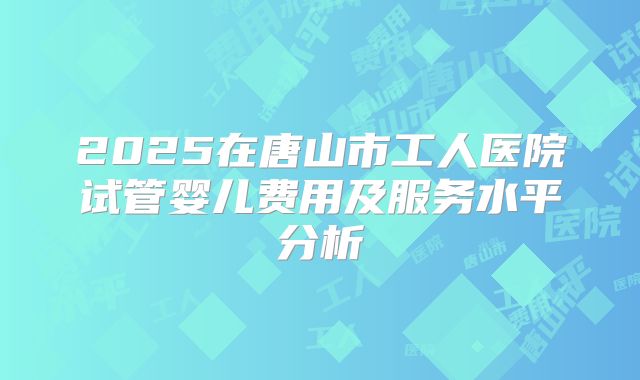 2025在唐山市工人医院试管婴儿费用及服务水平分析