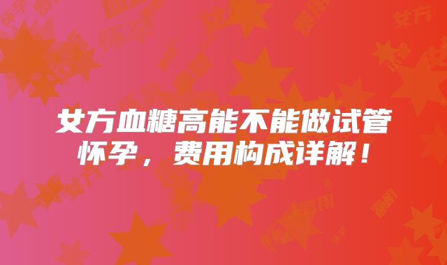 女方血糖高能不能做试管怀孕,费用构成详解!