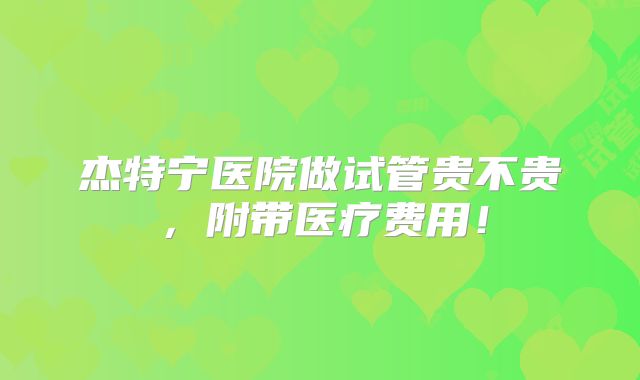 杰特宁医院做试管贵不贵,附带医疗费用!