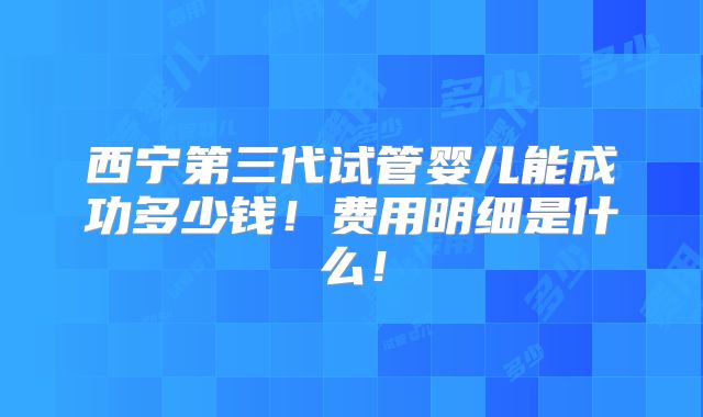西宁第三代试管婴儿能成功多少钱!费用明细是什么!