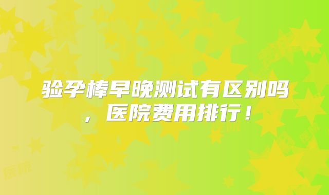 验孕棒早晚测试有区别吗,医院费用排行!