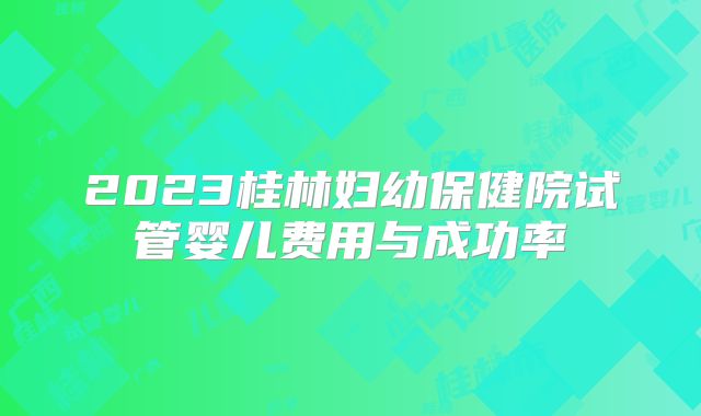 2023桂林妇幼保健院试管婴儿费用与成功率