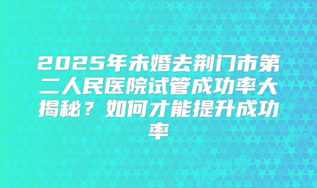 2025年未婚去荆门市第二人民医院试管成功率大揭秘？如何才能提升成功率