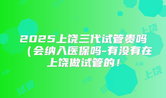 2025上饶三代试管贵吗(会纳入医保吗-有没有在上饶做试管的!
