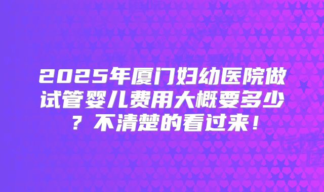 2025年厦门妇幼医院做试管婴儿费用大概要多少?不清楚的看过来!