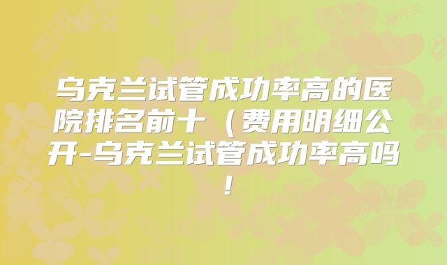 乌克兰试管成功率高的医院排名前十(费用明细公开-乌克兰试管成功率高吗!