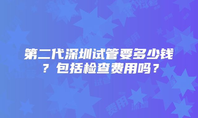 第二代深圳试管要多少钱?包括检查费用吗?