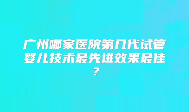 广州哪家医院第几代试管婴儿技术最先进效果最佳?