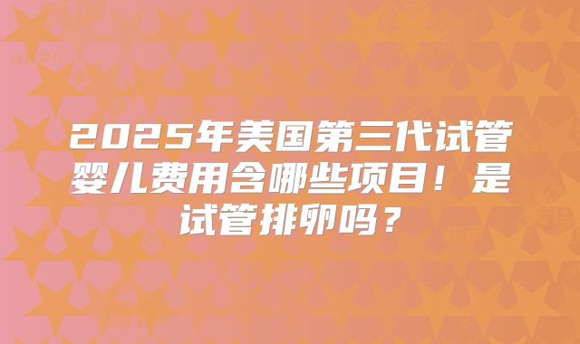 2025年美国第三代试管婴儿费用含哪些项目!是试管排卵吗?