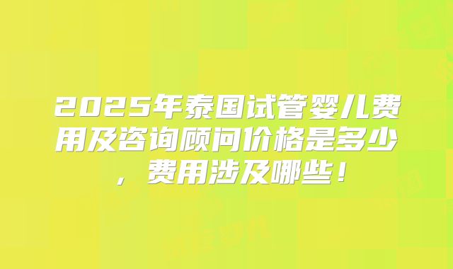 2025年泰国试管婴儿费用及咨询顾问价格是多少,费用涉及哪些!