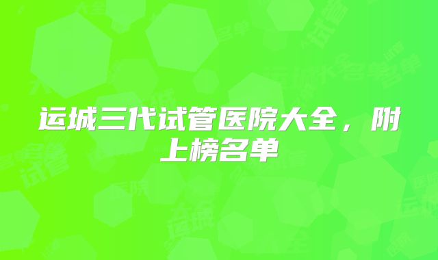 运城三代试管医院大全,附上榜名单