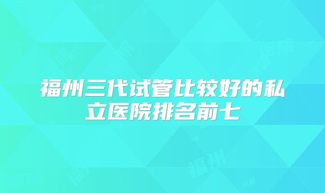 福州三代试管比较好的私立医院排名前七