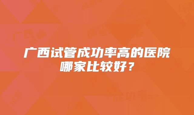 广西试管成功率高的医院哪家比较好？