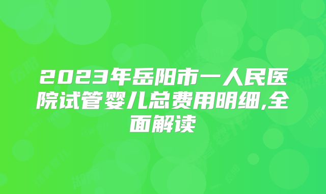 2023年岳阳市一人民医院试管婴儿总费用明细,全面解读