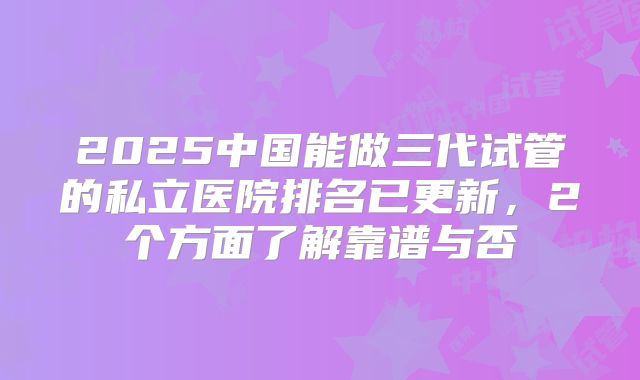 2025中国能做三代试管的私立医院排名已更新,2个方面了解靠谱与否