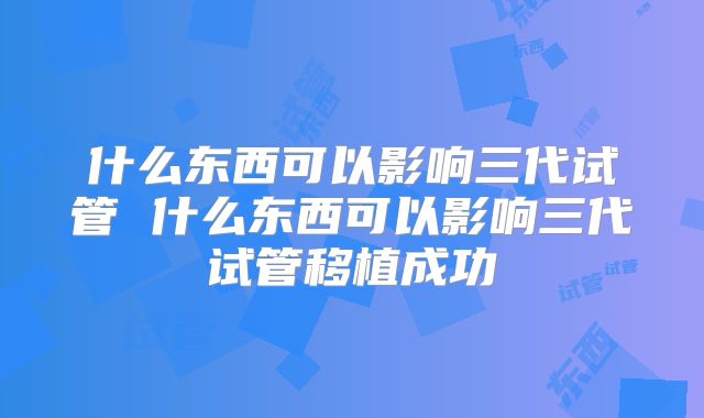 什么东西可以影响三代试管 什么东西可以影响三代试管移植成功