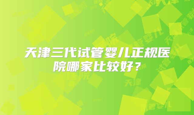 天津三代试管婴儿正规医院哪家比较好?